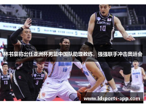 林书豪将出任亚洲杯男篮中国队助理教练，强强联手冲击奥运会